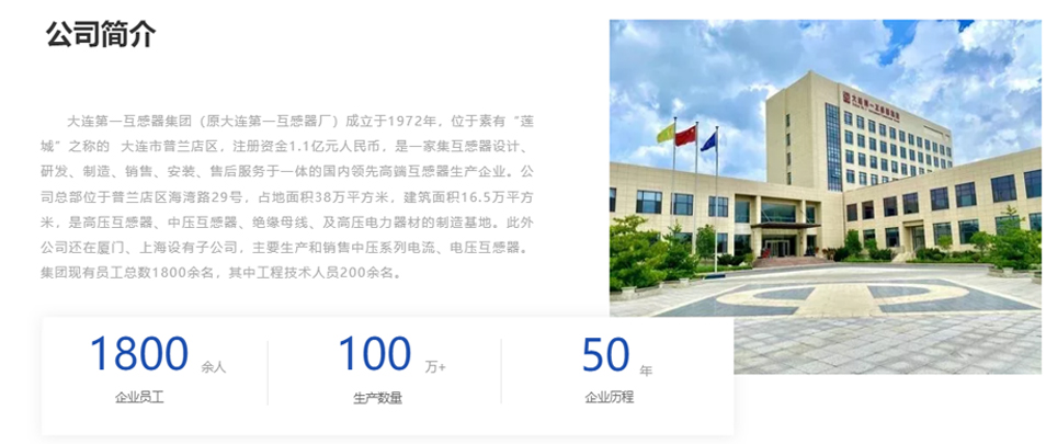 大連第一互感器集團(tuán)（原大連第一互感器廠）成立于1972年，位于素有“蓮城”之稱的  大連市普蘭店區(qū)，注冊(cè)資金1.1億元人民幣，是一家集互感器設(shè)計(jì)、研發(fā)、制造、銷售、安裝、售后服務(wù)于一體的國(guó)內(nèi)領(lǐng)先高端互感器生產(chǎn)企業(yè)。公司總部位于普蘭店區(qū)海灣路29號(hào)，占地面積38萬(wàn)平方米，建筑面積16.5萬(wàn)平方米，是高壓互感器、中壓互感器、絕緣母線、及高壓電力器材的制造基地。此外公司還在廈門(mén)、上海設(shè)有子公司，主要生產(chǎn)和銷售中壓系列電流、電壓互感器。集團(tuán)現(xiàn)有員工總數(shù)1800余名，其中工程技術(shù)人員200余名。